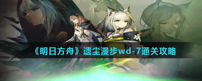 <strong>《明日方舟》遗尘漫步wd-7通关攻略</strong>